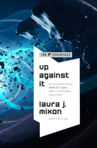 Book cover for Up Against it by Laura J Mixon, the 26 April 2022 edition. It is a rectangle 138 x 197 pixels wide and tall, respectively. The prominent white title plate is a geometric shape, a bit like a sharp-edged speech bubble. The text on the title plate reads "Tor Essentials" with the Tor Books logo (a silhouette of a mountaintop). Below the logo is the title, "Up Against It," in large type, and below that, "with a new introduction by James S. A. Corey, author of the bestselling Expanse novels," in smaller type. At the bottom is the author's name, "Laura J. Mixon," and in small text below that, in parentheses, "writing as M. J. Locke." The artwork behind the title plate is a striking depiction of an asteroid in the aftermath of an attack. The largest rock looms ominously overhead in the foreground, with smaller ejecta scattered about. In the background are what look like cables or rails, backlit by a blue glow: the lights from a large approaching spaceship, perhaps, though no ship is visible within the frame.